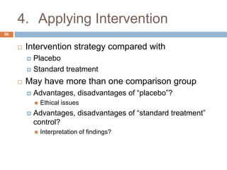 4. Applying Intervention
86
 Intervention strategy compared with
 Placebo
 Standard treatment
 May have more than one comparison group
 Advantages, disadvantages of “placebo”?
 Ethical issues
 Advantages, disadvantages of “standard treatment”
control?
 Interpretation of findings?
 