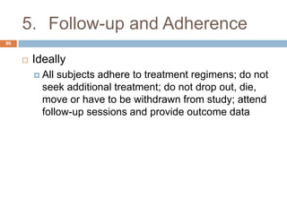 5. Follow-up and Adherence
90
 Ideally
 All subjects adhere to treatment regimens; do not
seek additional treatment; do not drop out, die,
move or have to be withdrawn from study; attend
follow-up sessions and provide outcome data
 