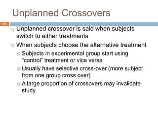 Unplanned Crossovers
91
 Unplanned crossover is said when subjects
switch to either treatments
 When subjects choose the alternative treatment
 Subjects in experimental group start using
“control” treatment or vice versa
 Usually have selective cross-over (more subject
from one group cross over)
 A large proportion of crossovers may invalidate
study
 