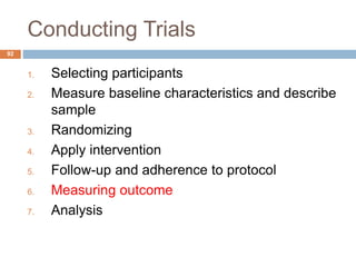 Conducting Trials
92
1. Selecting participants
2. Measure baseline characteristics and describe
sample
3. Randomizing
4. Apply intervention
5. Follow-up and adherence to protocol
6. Measuring outcome
7. Analysis
 