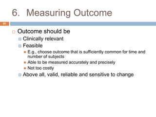 6. Measuring Outcome
93
 Outcome should be
 Clinically relevant
 Feasible
 E.g., choose outcome that is sufficiently common for time and
number of subjects
 Able to be measured accurately and precisely
 Not too costly
 Above all, valid, reliable and sensitive to change
 
