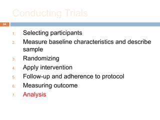 Conducting Trials
94
1. Selecting participants
2. Measure baseline characteristics and describe
sample
3. Randomizing
4. Apply intervention
5. Follow-up and adherence to protocol
6. Measuring outcome
7. Analysis
 