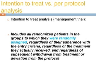 Intention to treat vs. per protocol
analysis96
 Intention to treat analysis (management trial):
 Includes all randomized patients in the
groups to which they were randomly
assigned, regardless of their adherence with
the entry criteria, regardless of the treatment
they actually received, and regardless of
subsequent withdrawal from treatment or
deviation from the protocol
 