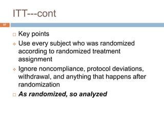ITT---cont
97
 Key points
 Use every subject who was randomized
according to randomized treatment
assignment
 Ignore noncompliance, protocol deviations,
withdrawal, and anything that happens after
randomization
 As randomized, so analyzed
 