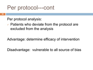 Per protocol---cont
99
Per protocol analysis:
 Patients who deviate from the protocol are
excluded from the analysis
Advantage: determine efficacy of intervention
Disadvantage: vulnerable to all source of bias
 