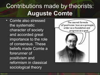 Contributions made by theorists:
Auguste Comte
• Comte also stressed
the systematic
character of society
and accorded great
importance to the role
of consensus. These
beliefs made Comte a
forerunner of
positivism and
reformism in classical
sociological theory
 