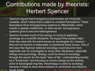 Contributions made by theorists:
Herbert Spencer
• Spencer argued that homogenous phenomena are inherently
unstable, which makes them subject to constant fluctuations. These
fluctuations force homogeneous systems to differentiate, which
results in greater multiformity. In other words, homogeneous
systems grow to become heterogeneous
• Spencer focused much of his energy on trying to legitimize
sociology as a scientific discipline. He argued that people might
think they deal with the same issues as sociologists do; however,
they are not trained to adequately comprehend these issues. One of
the ways that Spencer believed sociology could become more
legitimate was for sociologists to study other disciplines, especially
biology and psychology. Biology could be linked to sociology
through the search for the basic "laws of life," understanding society
as a "living body" and focusing on human beings as the starting
point of sociological inquiries. Psychology is useful to sociology
because it helps to show that emotions or sentiments are linked to
social action.
 
