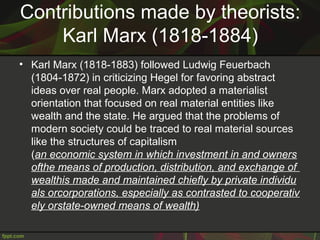 Contributions made by theorists:
Karl Marx (1818-1884)
• Karl Marx (1818-1883) followed Ludwig Feuerbach
(1804-1872) in criticizing Hegel for favoring abstract
ideas over real people. Marx adopted a materialist
orientation that focused on real material entities like
wealth and the state. He argued that the problems of
modern society could be traced to real material sources
like the structures of capitalism
(an economic system in which investment in and owners
ofthe means of production, distribution, and exchange of 
wealthis made and maintained chiefly by private individu
als orcorporations, especially as contrasted to cooperativ
ely orstate-owned means of wealth)
 