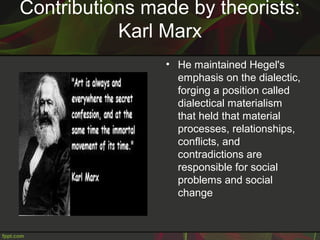 Contributions made by theorists:
Karl Marx
• He maintained Hegel's
emphasis on the dialectic,
forging a position called
dialectical materialism
that held that material
processes, relationships,
conflicts, and
contradictions are
responsible for social
problems and social
change
 