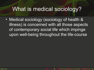 What is medical sociology?
• Medical sociology (sociology of health &
illness) is concerned with all those aspects
of contemporary social life which impinge
upon well-being throughout the life-course
 
