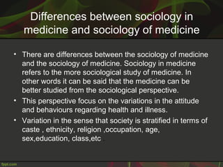Differences between sociology in
medicine and sociology of medicine
• There are differences between the sociology of medicine
and the sociology of medicine. Sociology in medicine
refers to the more sociological study of medicine. In
other words it can be said that the medicine can be
better studied from the sociological perspective.
• This perspective focus on the variations in the attitude
and behaviours regarding health and illness.
• Variation in the sense that society is stratified in terms of
caste , ethnicity, religion ,occupation, age,
sex,education, class,etc .
 