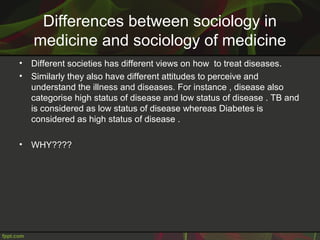 Differences between sociology in
medicine and sociology of medicine
• Different societies has different views on how to treat diseases.
• Similarly they also have different attitudes to perceive and
understand the illness and diseases. For instance , disease also
categorise high status of disease and low status of disease . TB and
is considered as low status of disease whereas Diabetes is
considered as high status of disease .
• WHY????
 