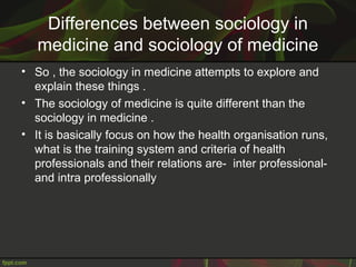 Differences between sociology in
medicine and sociology of medicine
• So , the sociology in medicine attempts to explore and
explain these things .
• The sociology of medicine is quite different than the
sociology in medicine .
• It is basically focus on how the health organisation runs,
what is the training system and criteria of health
professionals and their relations are- inter professional-
and intra professionally
 