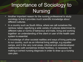 Importance of Sociology to
Nursing
• Another important reason for the nursing professional to study
sociology is that it provides much scientific knowledge about
different cultures.
• In a country such as South Africa, where we call ourselves the
rainbow nation- signifying a wide variety of cultures determined by
different rules or norms of behaviour and traits, living and working
together- an understanding of the client or user of the health care
system is essential.
• A knowledge of other societal realities and ways of living particular
to our country, such as an informal living settings, e.g squatter
camps, and in the very rural areas, informal and underdeveloped
settlements (with sometimes limited facilities), is necessary for
making a correct nursing diagnosis in order to draw up a nursing
care plan.
 