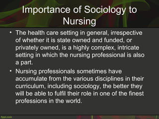 Importance of Sociology to
Nursing
• The health care setting in general, irrespective
of whether it is state owned and funded, or
privately owned, is a highly complex, intricate
setting in which the nursing professional is also
a part.
• Nursing professionals sometimes have
accumulate from the various disciplines in their
curriculum, including sociology, the better they
will be able to fulfil their role in one of the finest
professions in the world.
 