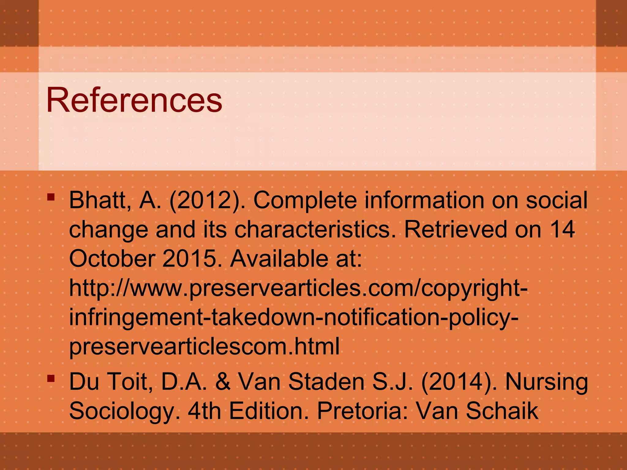 References
 Bhatt, A. (2012). Complete information on social
change and its characteristics. Retrieved on 14
October 2015. Available at:
http://www.preservearticles.com/copyright-
infringement-takedown-notification-policy-
preservearticlescom.html
 Du Toit, D.A. & Van Staden S.J. (2014). Nursing
Sociology. 4th Edition. Pretoria: Van Schaik
 