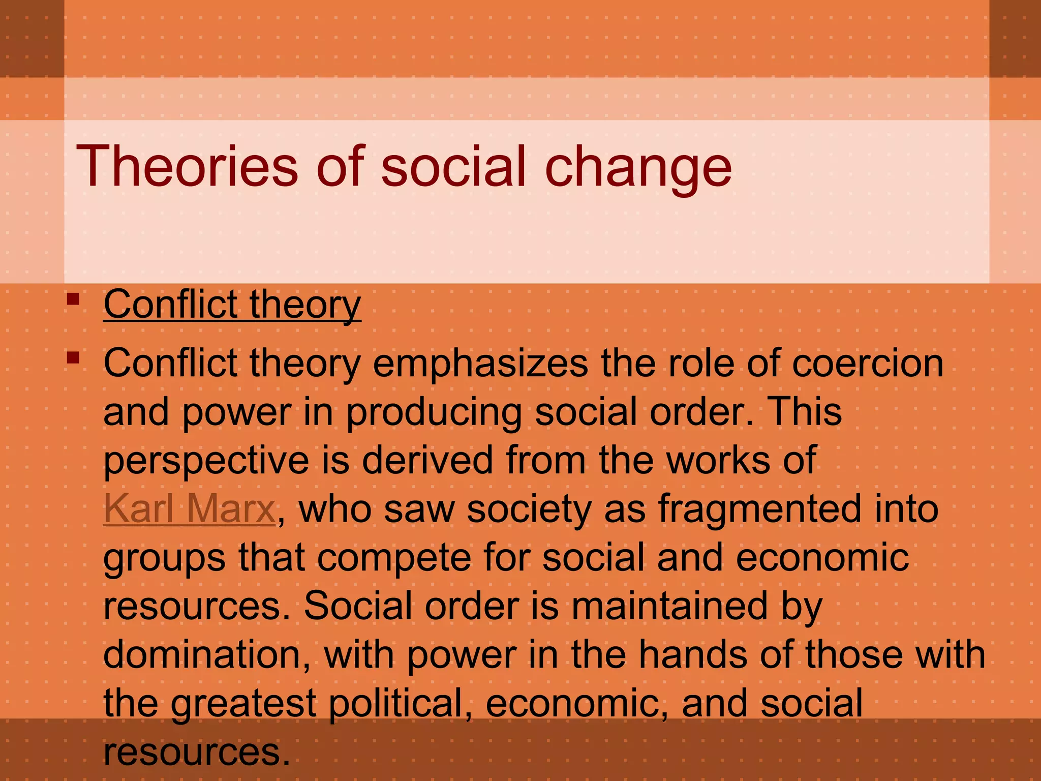 Theories of social change
 Conflict theory
 Conflict theory emphasizes the role of coercion
and power in producing social order. This
perspective is derived from the works of
Karl Marx, who saw society as fragmented into
groups that compete for social and economic
resources. Social order is maintained by
domination, with power in the hands of those with
the greatest political, economic, and social
resources.
 