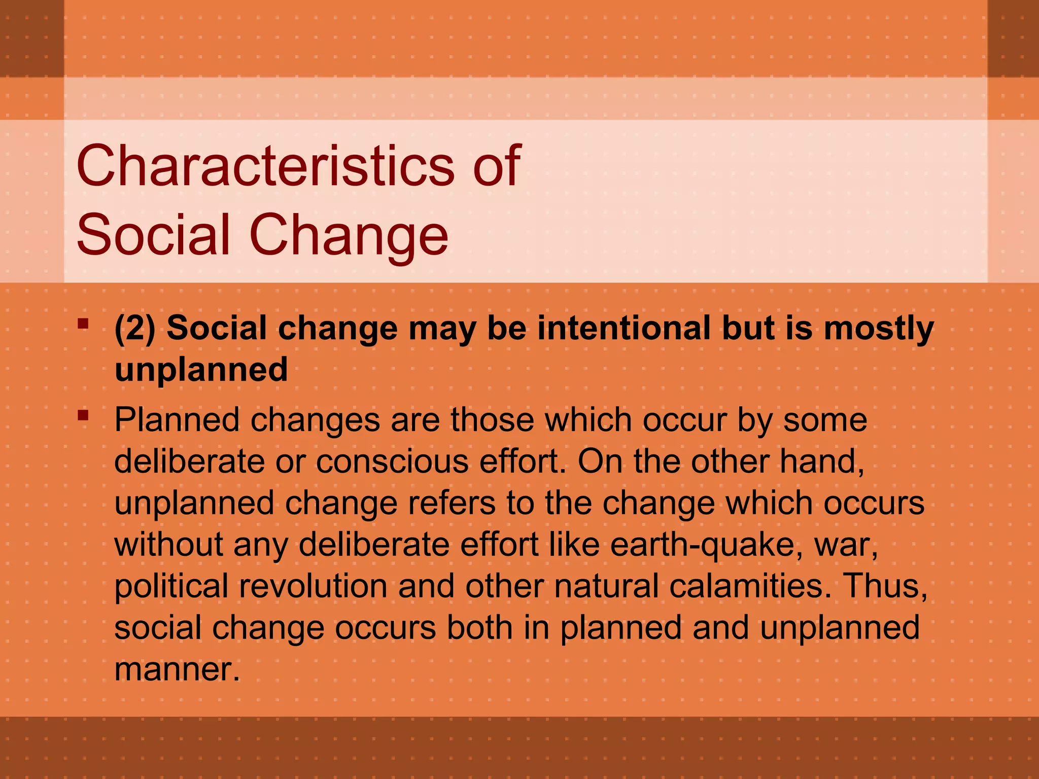 Characteristics of
Social Change
 (2) Social change may be intentional but is mostly 
unplanned
 Planned changes are those which occur by some
deliberate or conscious effort. On the other hand,
unplanned change refers to the change which occurs
without any deliberate effort like earth-quake, war,
political revolution and other natural calamities. Thus,
social change occurs both in planned and unplanned
manner.
 