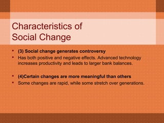 Characteristics of
Social Change
 (3) Social change generates controversy
 Has both positive and negative effects. Advanced technology
increases productivity and leads to larger bank balances.
 (4)Certain changes are more meaningful than others
 Some changes are rapid, while some stretch over generations.
 