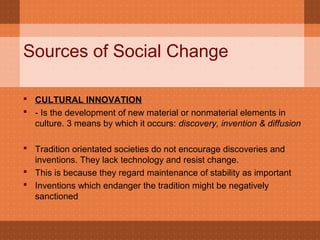 Sources of Social Change
 CULTURAL INNOVATION
 - Is the development of new material or nonmaterial elements in
culture. 3 means by which it occurs: discovery, invention & diffusion
 Tradition orientated societies do not encourage discoveries and
inventions. They lack technology and resist change.
 This is because they regard maintenance of stability as important
 Inventions which endanger the tradition might be negatively
sanctioned
 