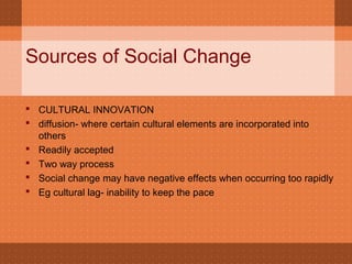 Sources of Social Change
 CULTURAL INNOVATION
 diffusion- where certain cultural elements are incorporated into
others
 Readily accepted
 Two way process
 Social change may have negative effects when occurring too rapidly
 Eg cultural lag- inability to keep the pace
 