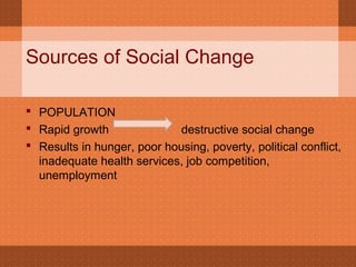 Sources of Social Change
 POPULATION
 Rapid growth destructive social change
 Results in hunger, poor housing, poverty, political conflict,
inadequate health services, job competition,
unemployment
 