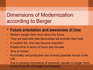 Dimensions of Modernization
according to Berger
 Future orientation and awareness of time
- Modern people think more about the future
- They are optimistic that discoveries will enricher their lives
- In modern life, time has become important
- People think in terms of hours and minutes
- ‘time is money’
- Punctuality and productive use of every possible minute is the
rule
- Due to growing importance of economy, people no longer think
of time in terms of sunlight and seasons
 