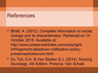 References
 Bhatt, A. (2012). Complete information on social
change and its characteristics. Retrieved on 14
October 2015. Available at:
http://www.preservearticles.com/copyright-
infringement-takedown-notification-policy-
preservearticlescom.html
 Du Toit, D.A. & Van Staden S.J. (2014). Nursing
Sociology. 4th Edition. Pretoria: Van Schaik
 
