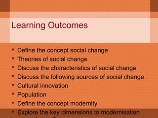 Learning Outcomes
 Define the concept social change
 Theories of social change
 Discuss the characteristics of social change
 Discuss the following sources of social change
 Cultural innovation
 Population
 Define the concept modernity
 Explore the key dimensions to modernisation
 