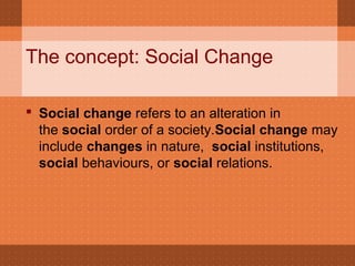 The concept: Social Change
 Social change refers to an alteration in
the social order of a society.Social change may
include changes in nature, social institutions,
social behaviours, or social relations.
 