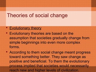Theories of social change
 Evolutionary theory
 Evolutionary theories are based on the
assumption that societies gradually change from
simple beginnings into even more complex
forms.
 According to them social change meant progress
toward something better. They saw change as
positive and beneficial. To them the evolutionary
process implied that societies would necessarily
reach new and higher levels of civilization.
 