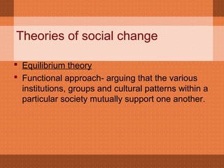 Theories of social change
 Equilibrium theory
 Functional approach- arguing that the various
institutions, groups and cultural patterns within a
particular society mutually support one another.
 