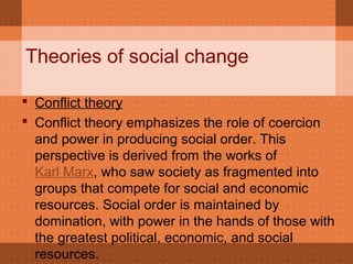 Theories of social change
 Conflict theory
 Conflict theory emphasizes the role of coercion
and power in producing social order. This
perspective is derived from the works of
Karl Marx, who saw society as fragmented into
groups that compete for social and economic
resources. Social order is maintained by
domination, with power in the hands of those with
the greatest political, economic, and social
resources.
 