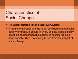 Characteristics of
Social Change
 (1) Social change takes place everywhere
 It means that social change is not confined to a particular
society or group. It occurs in every society, sociologically,
speaking an unchangeable society is considered as a
dead society. Thus, no society is free from the impact of
social change.
 