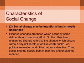 Characteristics of
Social Change
 (2) Social change may be intentional but is mostly 
unplanned
 Planned changes are those which occur by some
deliberate or conscious effort. On the other hand,
unplanned change refers to the change which occurs
without any deliberate effort like earth-quake, war,
political revolution and other natural calamities. Thus,
social change occurs both in planned and unplanned
manner.
 