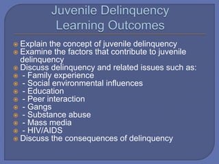  Explain the concept of juvenile delinquency
 Examine the factors that contribute to juvenile
delinquency
 Discuss delinquency and related issues such as:
 - Family experience
 - Social environmental influences
 - Education
 - Peer interaction
 - Gangs
 - Substance abuse
 - Mass media
 - HIV/AIDS
 Discuss the consequences of delinquency
 