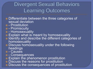  Differentiate between the three categories of
sexual deviation
 - Prostitution
 - Promiscuity
 - Homosexuality
 Explain what is meant by homosexuality
 Identify and describe the different categories of
homosexuality
 Discuss homosexuality under the following
headings
 - Causes
 - Consequences
 Explain the phenomenon prostitution
 Discuss the reasons for prostitution
 Discuss the consequences of prostitution
 
