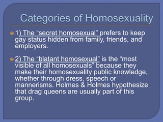 1) The “secret homosexual” prefers to keep
gay status hidden from family, friends, and
employers.
 2) The “blatant homosexual” is the “most
visible of all homosexuals” because they
make their homosexuality public knowledge,
whether through dress, speech or
mannerisms. Holmes & Holmes hypothesize
that drag queens are usually part of this
group.
 