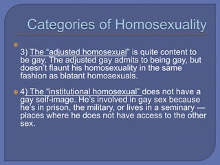 
3) The “adjusted homosexual” is quite content to
be gay. The adjusted gay admits to being gay, but
doesn’t flaunt his homosexuality in the same
fashion as blatant homosexuals.
 4) The “institutional homosexual” does not have a
gay self-image. He’s involved in gay sex because
he’s in prison, the military, or lives in a seminary —
places where he does not have access to the other
sex.
 