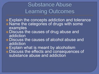  Explain the concepts addiction and tolerance
 Name the categories of drugs with some
examples
 Discuss the causes of drug abuse and
addiction
 Discuss the causes of alcohol abuse and
addiction
 Explain what is meant by alcoholism
 Discuss the effects and consequences of
substance abuse and addiction
 