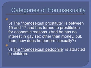 
5) The “homosexual prostitute” is between
15 and 17 and has turned to prostitution
for economic reasons. (And he has no
interest in gay sex other than money, but,
then, how does he perform sexually?)

6) The “homosexual pedophile” is attracted
to children.
 