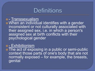  - Transsexualism
 When an individual identifies with a gender
inconsistent or not culturally associated with
their assigned sex, i.e. in which a person's
assigned sex at birth conflicts with their
psychological gender
 - Exhibitionism
 The act of exposing in a public or semi-public
context those parts of one's body that are not
normally exposed – for example, the breasts,
genital
 