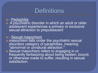  - Pedophilia
 A psychiatric disorder in which an adult or older
adolescent experiences a primary or exclusive
sexual attraction to prepubescent
 - Sexual masochism
 masochism falls under the psychiatric sexual
disorders category of paraphilias, meaning
"abnormal or unnatural attraction."
 Sexual masochism refers to engaging in or
frequently fantasizing about being beaten, bound,
or otherwise made to suffer, resulting in sexual
satisfaction.
 