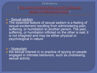  - Sexual sadism
 The essential feature of sexual sadism is a feeling of
sexual excitement resulting from administering pain,
suffering, or humiliation to another person. The pain,
suffering, or humiliation inflicted on the other is real; it
is not imagined and may be either physical or
psychological in nature
 - Voyeurism
 the sexual interest in or practice of spying on people
engaged in intimate behaviors, such as undressing,
sexual activity
 