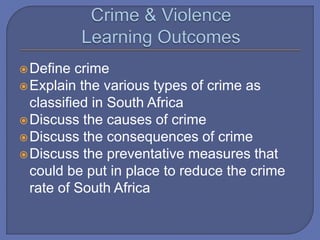 Define crime
Explain the various types of crime as
classified in South Africa
Discuss the causes of crime
Discuss the consequences of crime
Discuss the preventative measures that
could be put in place to reduce the crime
rate of South Africa
 