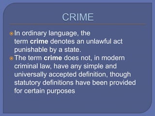 In ordinary language, the
term crime denotes an unlawful act
punishable by a state.
The term crime does not, in modern
criminal law, have any simple and
universally accepted definition, though
statutory definitions have been provided
for certain purposes
 