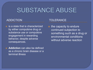ADDICTION TOLERANCE
 is a state that is characterized
by either compulsive drug or
substance use or compulsive
engagement in rewarding
behavior, despite adverse
consequences.
 Addiction can also be defined
as a chronic brain disease or a
terminal illness
 the capacity to endure
continued subjection to
something such as a drug or
environmental conditions
without adverse reaction
 
