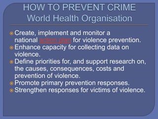  Create, implement and monitor a
national action plan for violence prevention.
 Enhance capacity for collecting data on
violence.
 Define priorities for, and support research on,
the causes, consequences, costs and
prevention of violence.
 Promote primary prevention responses.
 Strengthen responses for victims of violence.
 