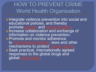  Integrate violence prevention into social and
educational policies, and thereby
promote gender and social equality.
 Increase collaboration and exchange of
information on violence prevention.
 Promote and monitor adherence
to international treaties, laws and other
mechanisms to protect human rights.
 Seek practical, internationally agreed
responses to the global drugs and
global arms trade.
 