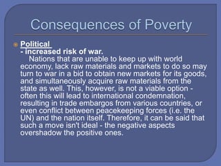  Political
- increased risk of war.
Nations that are unable to keep up with world
economy, lack raw materials and markets to do so may
turn to war in a bid to obtain new markets for its goods,
and simultaneously acquire raw materials from the
state as well. This, however, is not a viable option -
often this will lead to international condemnation,
resulting in trade embargos from various countries, or
even conflict between peacekeeping forces (i.e. the
UN) and the nation itself. Therefore, it can be said that
such a move isn't ideal - the negative aspects
overshadow the positive ones.
 